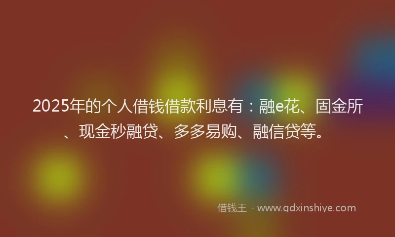 2025年的个人借钱借款利息有：融e花、固金所、现金秒融贷、多多易购、融信贷等。
