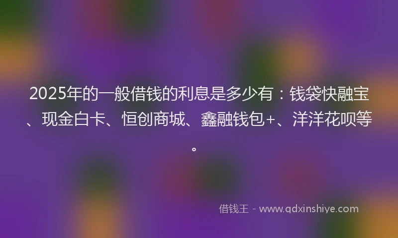 2025年的一般借钱的利息是多少有：钱袋快融宝、现金白卡、恒创商城、鑫融钱包+、洋洋花呗等。