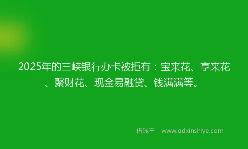 2025年的三峡银行办卡被拒有：宝来花、享来花、聚财花、现金易融贷、钱满满等。