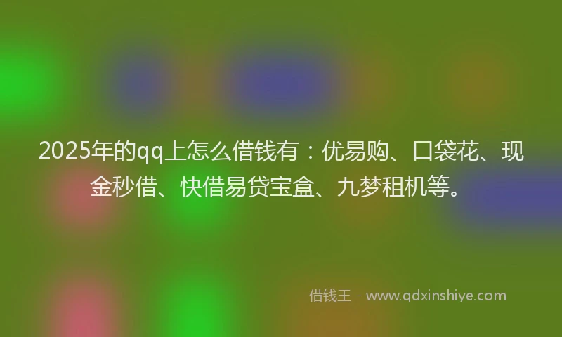 2025年的qq上怎么借钱有：优易购、口袋花、现金秒借、快借易贷宝盒、九梦租机等。