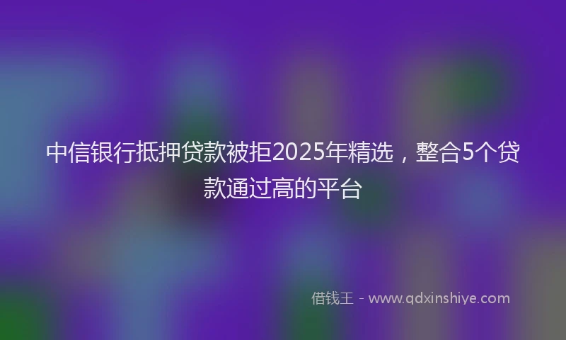 中信银行抵押贷款被拒2025年精选，整合5个贷款通过高的平台