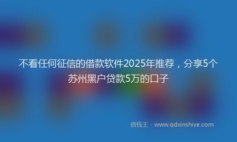 不看任何征信的借款软件2025年推荐，分享5个苏州黑户贷款5万的口子