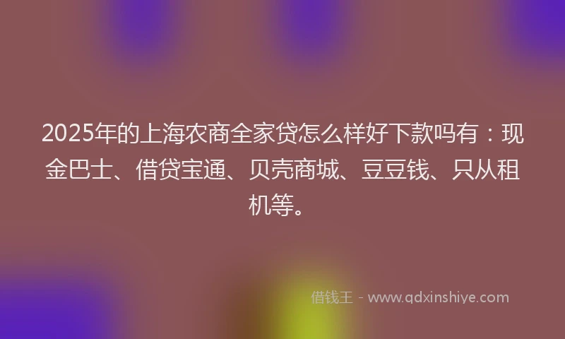 2025年的上海农商全家贷怎么样好下款吗有：现金巴士、借贷宝通、贝壳商城、豆豆钱、只从租机等。