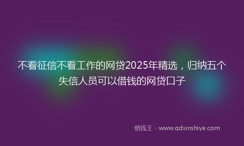 不看征信不看工作的网贷2025年精选，归纳五个失信人员可以借钱的网贷口子