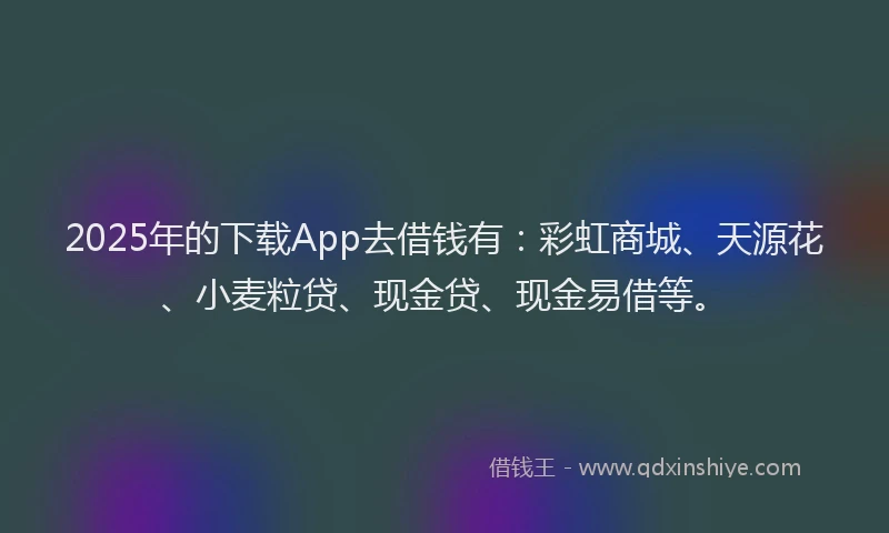 2025年的下载App去借钱有：彩虹商城、天源花、小麦粒贷、现金贷、现金易借等。