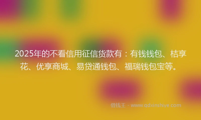 2025年的不看信用征信货款有：有钱钱包、桔享花、优享商城、易贷通钱包、福瑞钱包宝等。