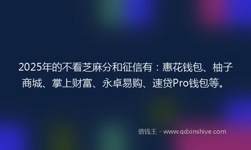 2025年的不看芝麻分和征信有：惠花钱包、柚子商城、掌上财富、永卓易购、速贷Pro钱包等。