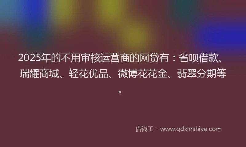 2025年的不用审核运营商的网贷有：省呗借款、瑞耀商城、轻花优品、微博花花金、翡翠分期等。