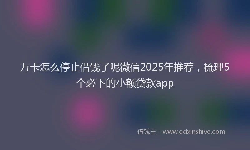 万卡怎么停止借钱了呢微信2025年推荐，梳理5个必下的小额贷款app
