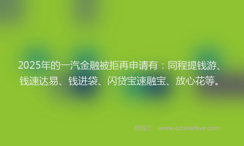 2025年的一汽金融被拒再申请有：同程提钱游、钱速达易、钱进袋、闪贷宝速融宝、放心花等。