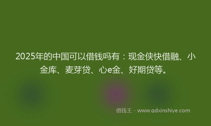 2025年的中国可以借钱吗有：现金侠快借融、小金库、麦芽贷、心e金、好期贷等。