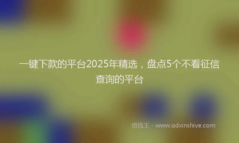 一键下款的平台2025年精选，盘点5个不看征信查询的平台