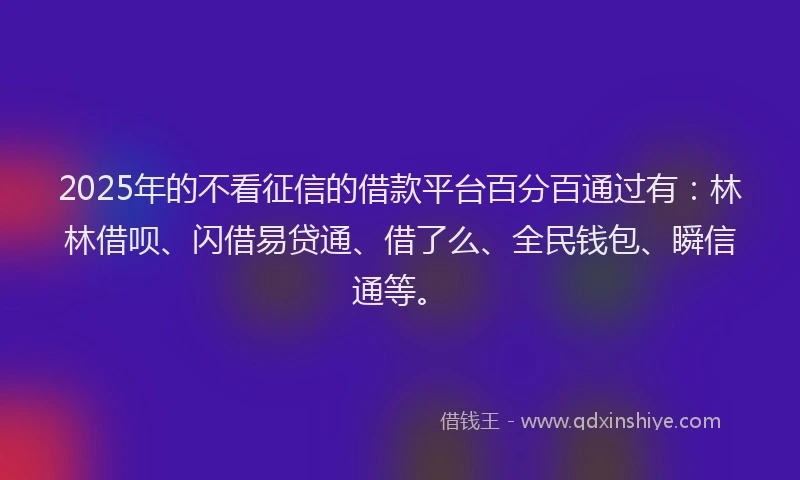 2025年的不看征信的借款平台百分百通过有：林林借呗、闪借易贷通、借了么、全民钱包、瞬信通等。