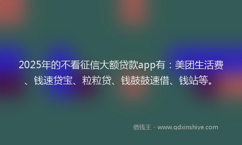 2025年的不看征信大额贷款app有：美团生活费、钱速贷宝、粒粒贷、钱鼓鼓速借、钱站等。