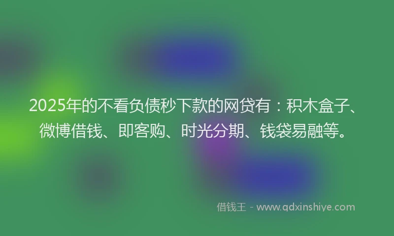 2025年的不看负债秒下款的网贷有：积木盒子、微博借钱、即客购、时光分期、钱袋易融等。