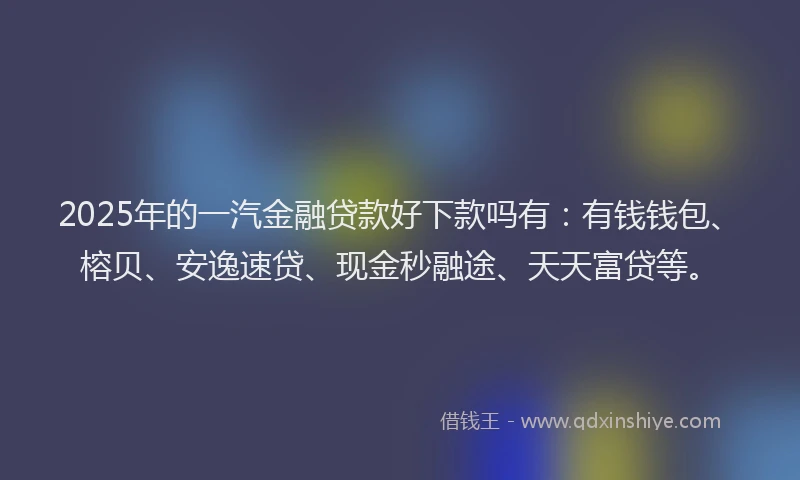 2025年的一汽金融贷款好下款吗有：有钱钱包、榕贝、安逸速贷、现金秒融途、天天富贷等。