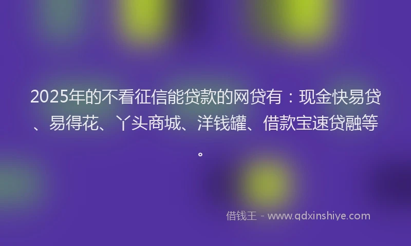 2025年的不看征信能贷款的网贷有：现金快易贷、易得花、丫头商城、洋钱罐、借款宝速贷融等。