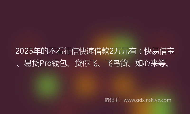 2025年的不看征信快速借款2万元有：快易借宝、易贷Pro钱包、贷你飞、飞鸟贷、如心来等。