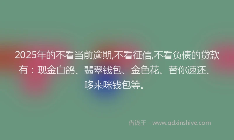 2025年的不看当前逾期,不看征信,不看负债的贷款有：现金白鸽、翡翠钱包、金色花、替你速还、哆来咪钱包等。