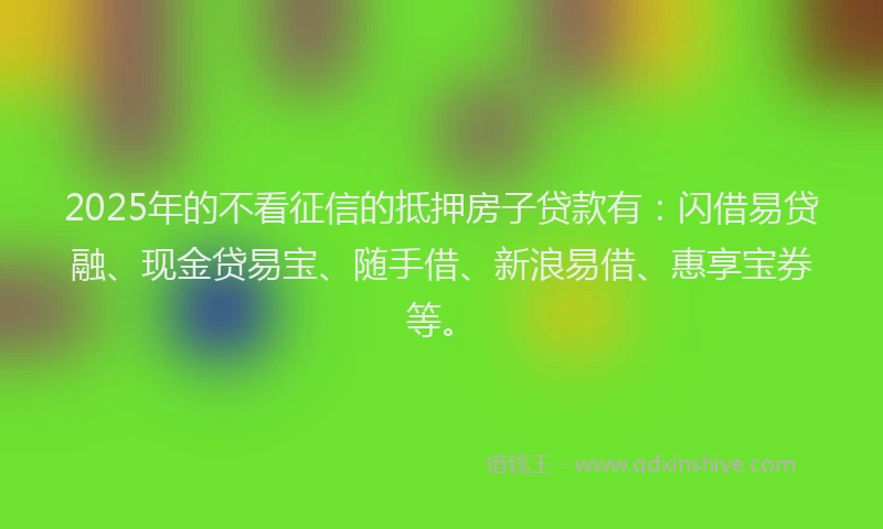 2025年的不看征信的抵押房子贷款有：闪借易贷融、现金贷易宝、随手借、新浪易借、惠享宝券等。