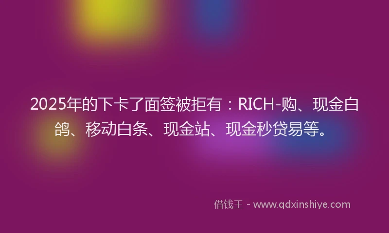 2025年的下卡了面签被拒有:RICH-购、现金白鸽、移动白条、现金站、现金秒贷易等。