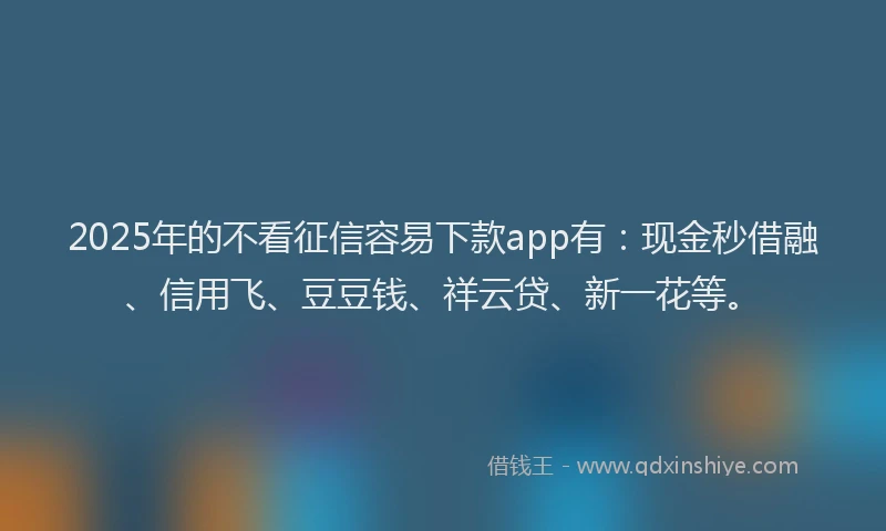 2025年的不看征信容易下款app有：现金秒借融、信用飞、豆豆钱、祥云贷、新一花等。