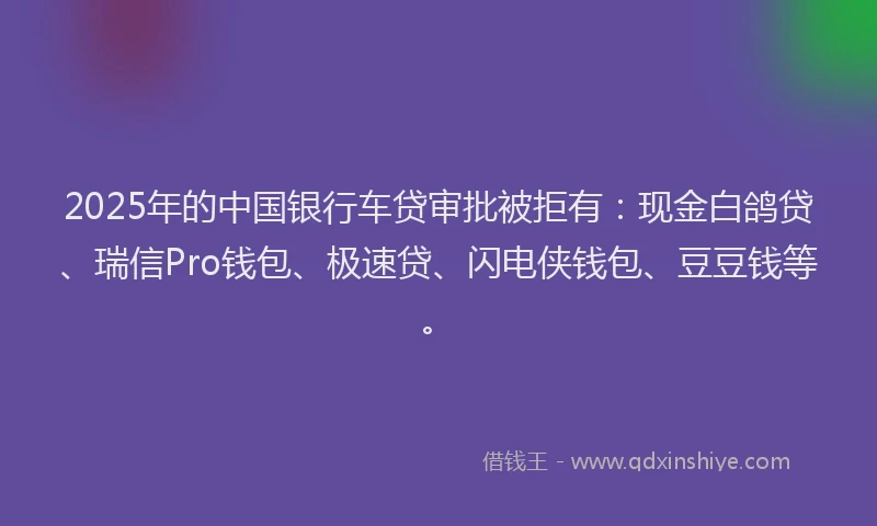 2025年的中国银行车贷审批被拒有：现金白鸽贷、瑞信Pro钱包、极速贷、闪电侠钱包、豆豆钱等。