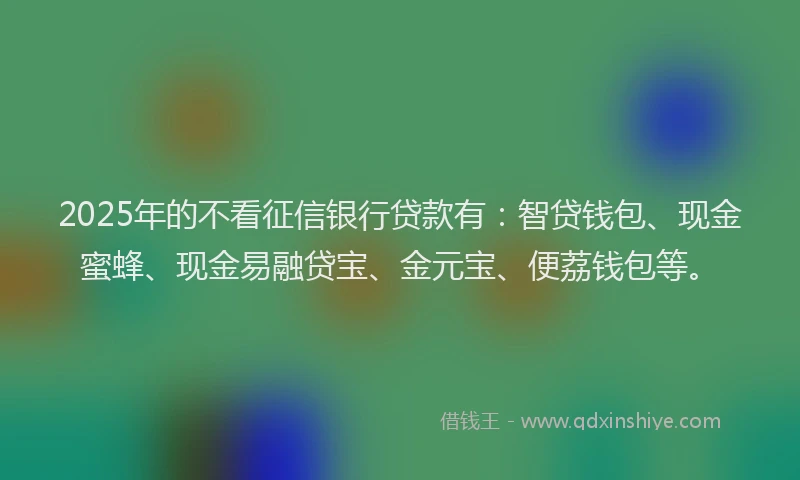 2025年的不看征信银行贷款有：智贷钱包、现金蜜蜂、现金易融贷宝、金元宝、便荔钱包等。