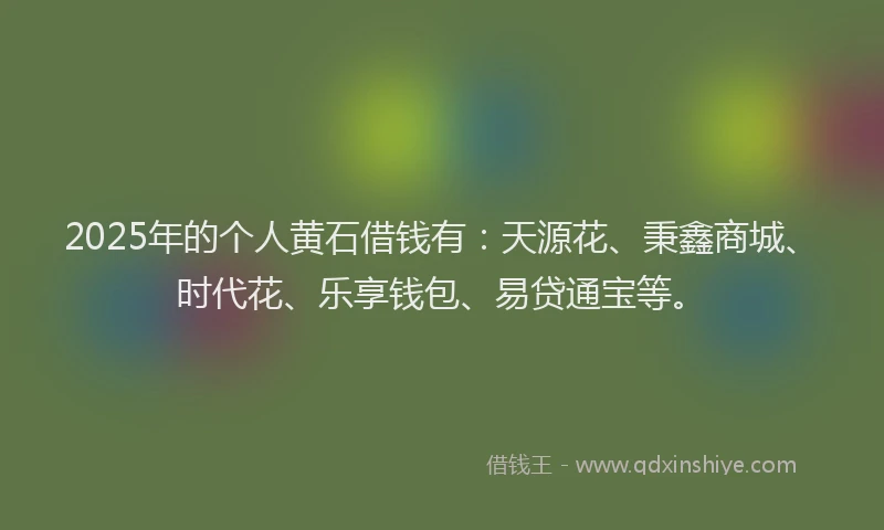 2025年的个人黄石借钱有:天源花、秉鑫商城、时代花、乐享钱包、易贷通宝等。