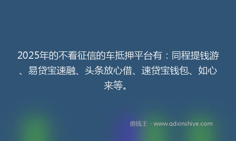2025年的不看征信的车抵押平台有：同程提钱游、易贷宝速融、头条放心借、速贷宝钱包、如心来等。