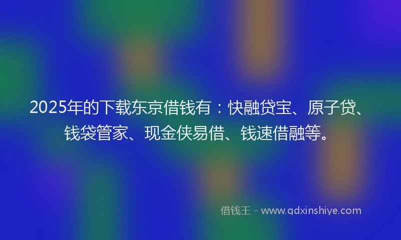 2025年的下载东京借钱有：快融贷宝、原子贷、钱袋管家、现金侠易借、钱速借融等。