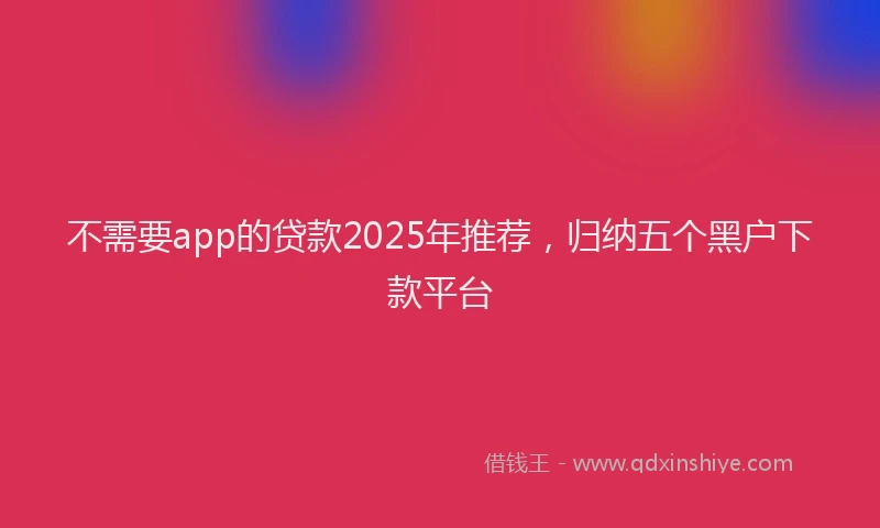 不需要app的贷款2025年推荐，归纳五个黑户下款平台