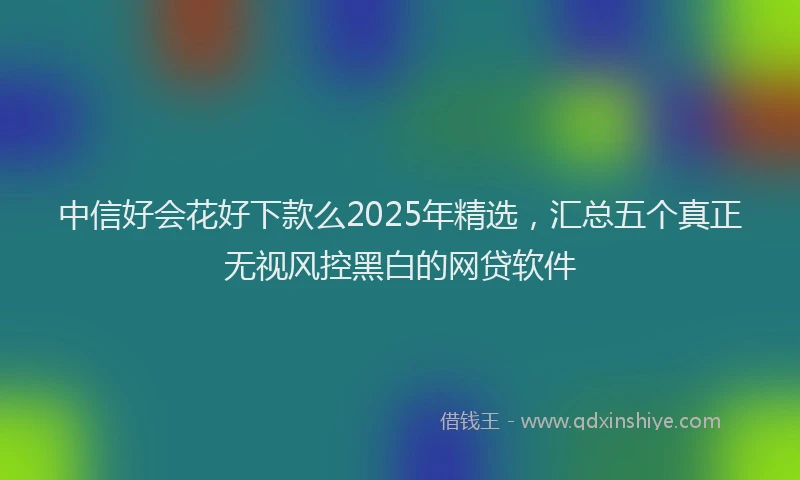 中信好会花好下款么2025年精选，汇总五个真正无视风控黑白的网贷软件