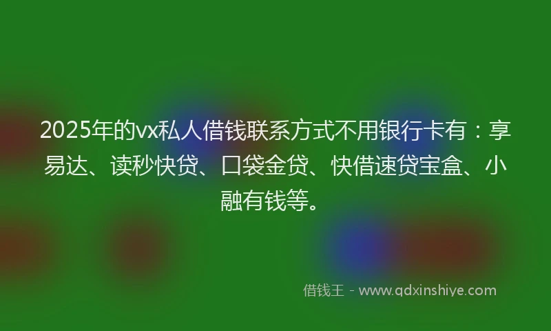 2025年的vx私人借钱联系方式不用银行卡有：享易达、读秒快贷、口袋金贷、快借速贷宝盒、小融有钱等。