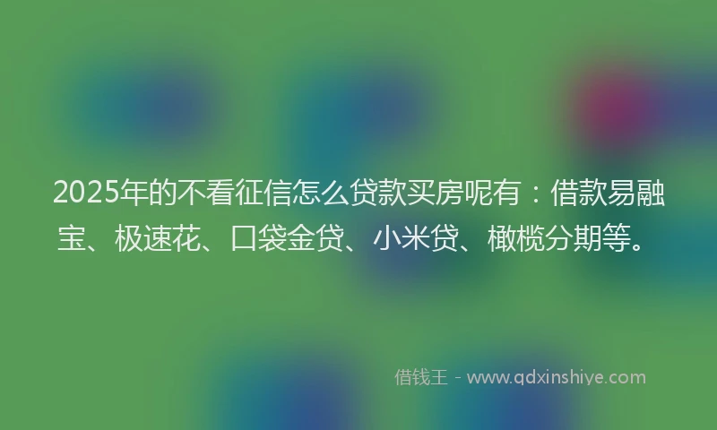 2025年的不看征信怎么贷款买房呢有：借款易融宝、极速花、口袋金贷、小米贷、橄榄分期等。