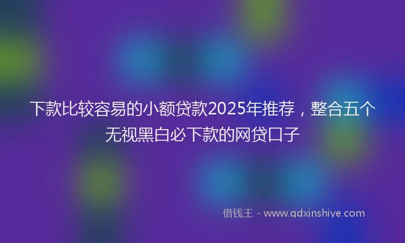 下款比较容易的小额贷款2025年推荐，整合五个无视黑白必下款的网贷口子