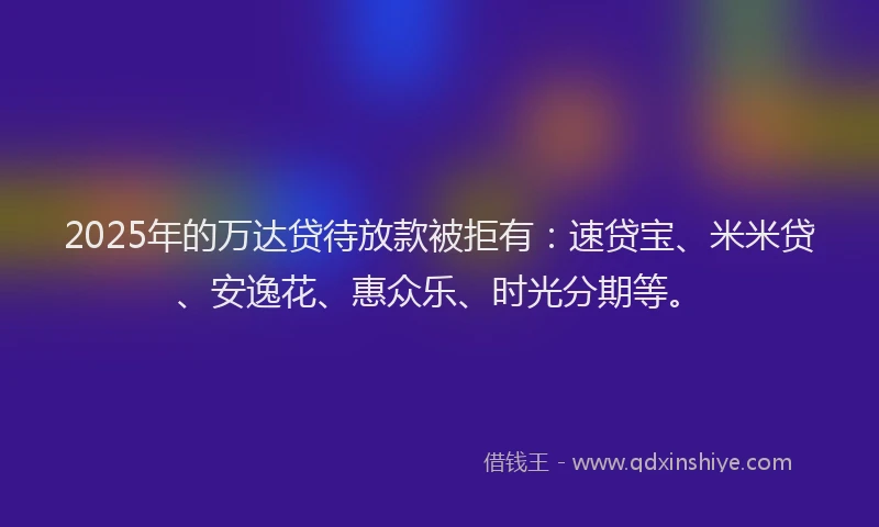 2025年的万达贷待放款被拒有：速贷宝、米米贷、安逸花、惠众乐、时光分期等。
