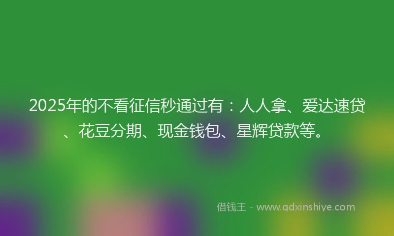 2025年的不看征信秒通过有：人人拿、爱达速贷、花豆分期、现金钱包、星辉贷款等。