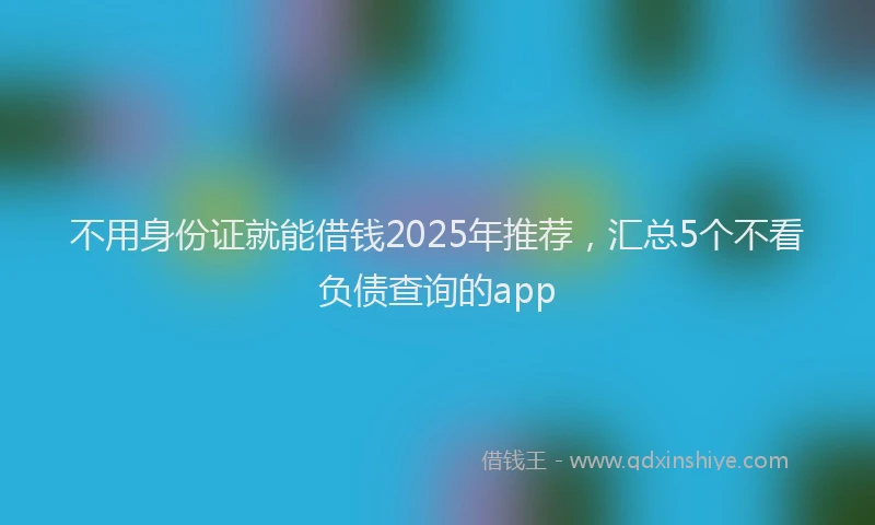 不用身份证就能借钱2025年推荐，汇总5个不看负债查询的app