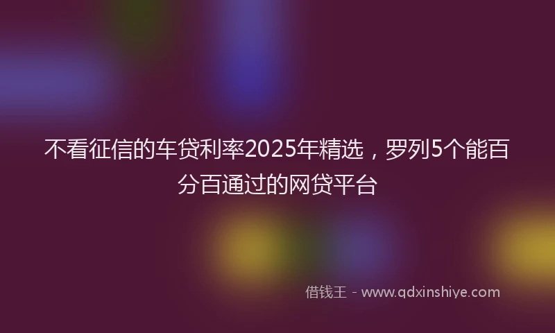 不看征信的车贷利率2025年精选，罗列5个能百分百通过的网贷平台