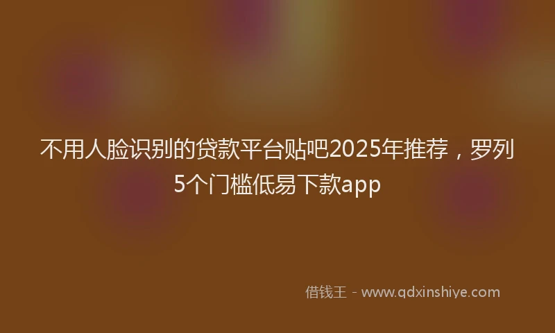 不用人脸识别的贷款平台贴吧2025年推荐，罗列5个门槛低易下款app