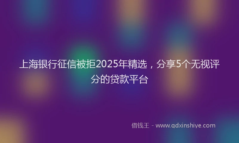 上海银行征信被拒2025年精选，分享5个无视评分的贷款平台