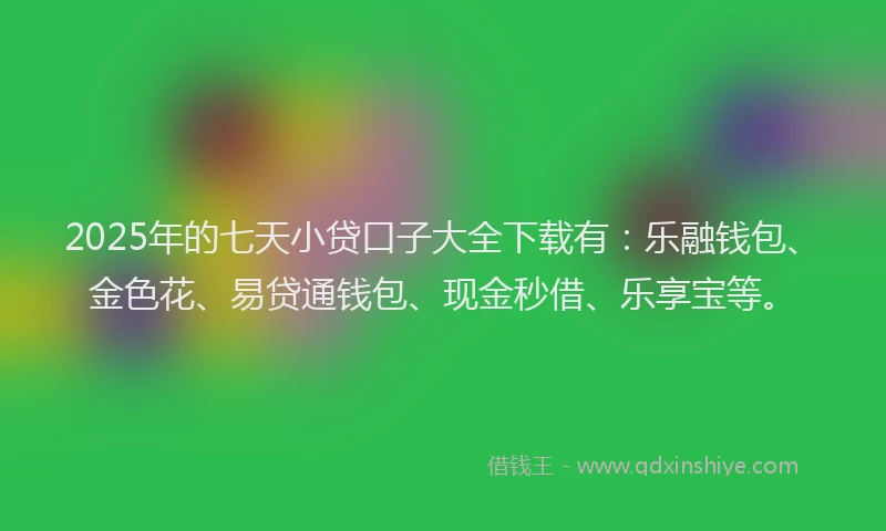 2025年的七天小贷口子大全下载有：乐融钱包、金色花、易贷通钱包、现金秒借、乐享宝等。