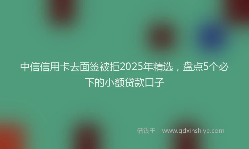 中信信用卡去面签被拒2025年精选，盘点5个必下的小额贷款口子