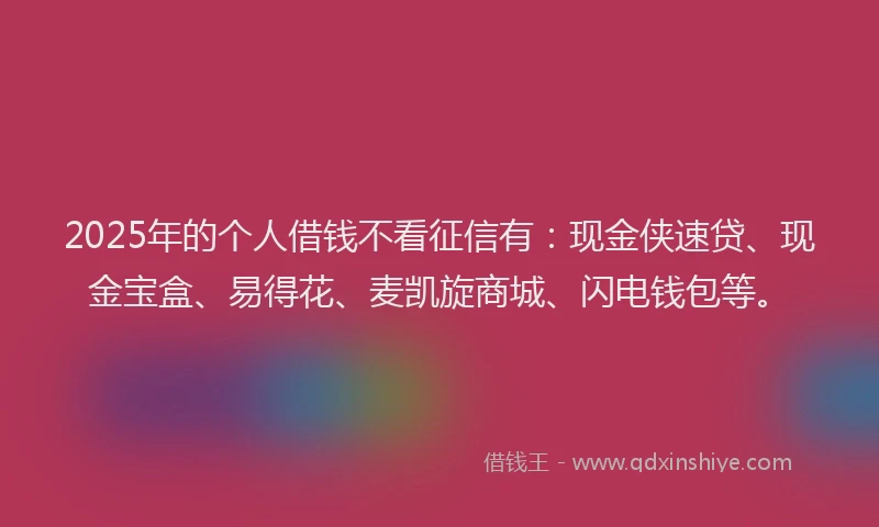 2025年的个人借钱不看征信有：现金侠速贷、现金宝盒、易得花、麦凯旋商城、闪电钱包等。