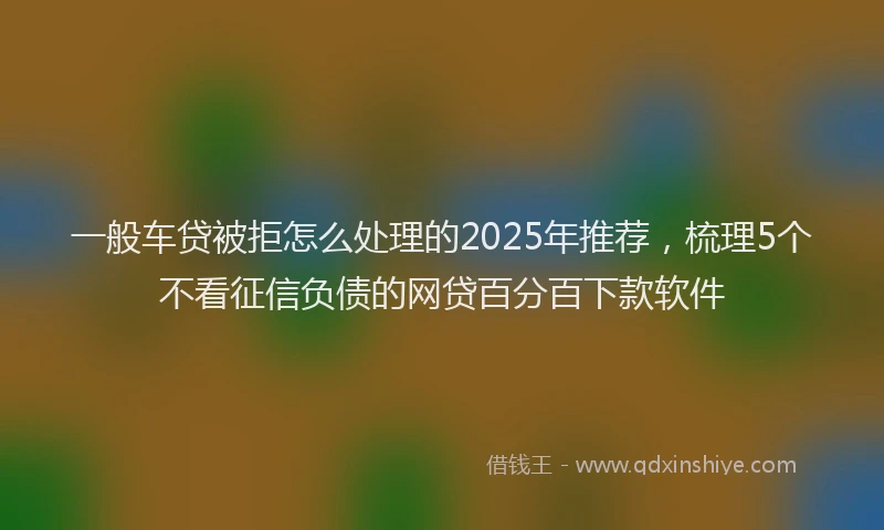 一般车贷被拒怎么处理的2025年推荐，梳理5个不看征信负债的网贷百分百下款软件