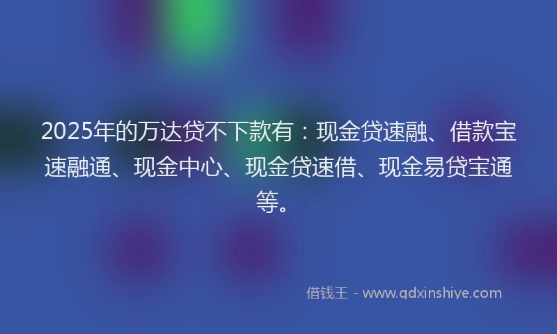 2025年的万达贷不下款有：现金贷速融、借款宝速融通、现金中心、现金贷速借、现金易贷宝通等。