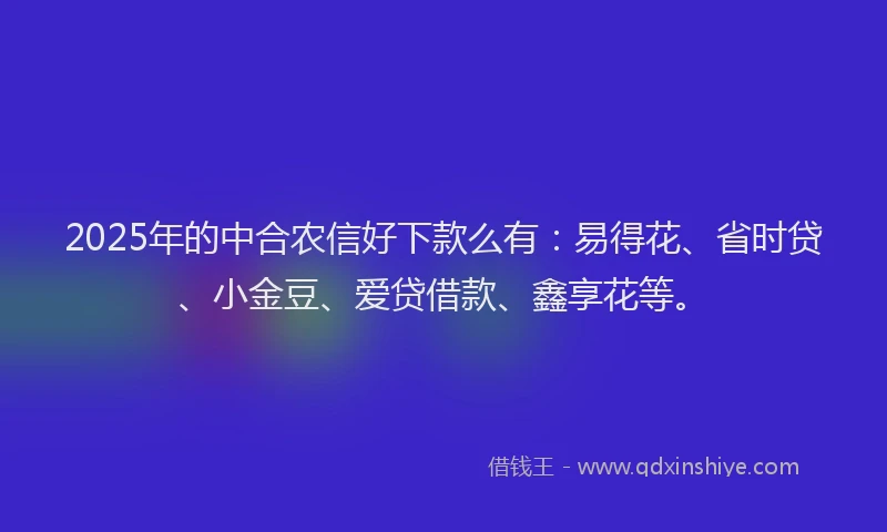 2025年的中合农信好下款么有：易得花、省时贷、小金豆、爱贷借款、鑫享花等。