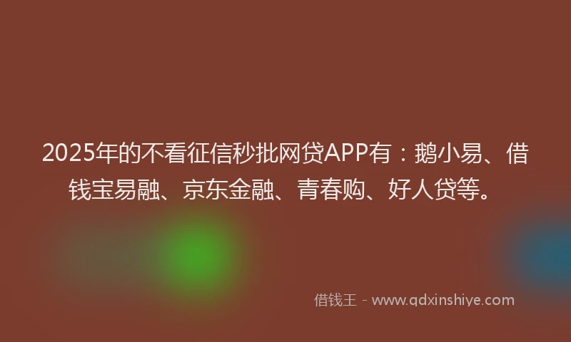 2025年的不看征信秒批网贷APP有：鹅小易、借钱宝易融、京东金融、青春购、好人贷等。