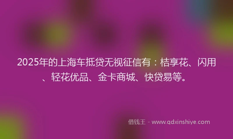 2025年的上海车抵贷无视征信有：桔享花、闪用、轻花优品、金卡商城、快贷易等。